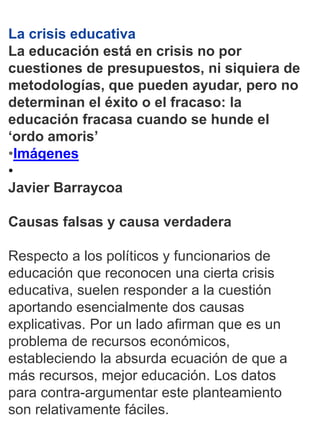 1
La crisis educativa
La educación está en crisis no por
cuestiones de presupuestos, ni siquiera de
metodologías, que pueden ayudar, pero no
determinan el éxito o el fracaso: la
educación fracasa cuando se hunde el
‘ordo amoris’
•Imágenes
•
Javier Barraycoa
Causas falsas y causa verdadera
Respecto a los políticos y funcionarios de
educación que reconocen una cierta crisis
educativa, suelen responder a la cuestión
aportando esencialmente dos causas
explicativas. Por un lado afirman que es un
problema de recursos económicos,
estableciendo la absurda ecuación de que a
más recursos, mejor educación. Los datos
para contra-argumentar este planteamiento
son relativamente fáciles.
 