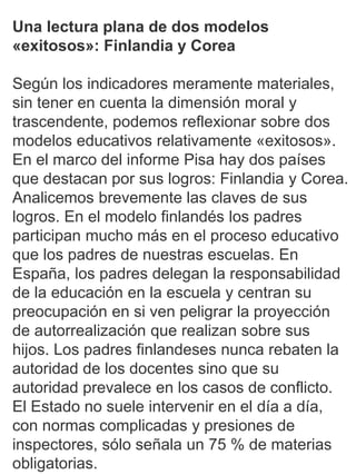 1
Una lectura plana de dos modelos
«exitosos»: Finlandia y Corea
Según los indicadores meramente materiales,
sin tener en cuenta la dimensión moral y
trascendente, podemos reflexionar sobre dos
modelos educativos relativamente «exitosos».
En el marco del informe Pisa hay dos países
que destacan por sus logros: Finlandia y Corea.
Analicemos brevemente las claves de sus
logros. En el modelo finlandés los padres
participan mucho más en el proceso educativo
que los padres de nuestras escuelas. En
España, los padres delegan la responsabilidad
de la educación en la escuela y centran su
preocupación en si ven peligrar la proyección
de autorrealización que realizan sobre sus
hijos. Los padres finlandeses nunca rebaten la
autoridad de los docentes sino que su
autoridad prevalece en los casos de conflicto.
El Estado no suele intervenir en el día a día,
con normas complicadas y presiones de
inspectores, sólo señala un 75 % de materias
obligatorias.
 
