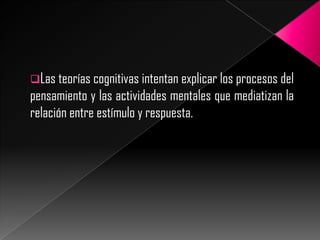 Las teorías cognitivas intentan explicar los procesos del

pensamiento y las actividades mentales que mediatizan la
relación entre estímulo y respuesta.

 