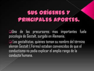 Uno

de los precursores mas importantes fuela
psicología de Gestalt, surgida en Alemania.
 Los gestaltistas, quienes toman su nombre del término
alemán Gestalt ( Forma) estaban convencidos de que el
conductismo no podía explicar el amplio rango de la
conducta humana.

 