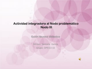 Actividad integradora al Nodo problemático
Nodo III
Guión técnico didáctico
Miriam Santana García
Grupo: DPEI13-32

 