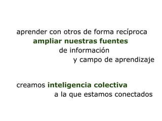 aprender con otros de forma recíproca
    ampliar nuestras fuentes
           de información
                y campo de aprendizaje


creamos inteligencia colectiva
          a la que estamos conectados
 