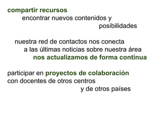 compartir recursos
   encontrar nuevos contenidos y
                            posibilidades

  nuestra red de contactos nos conecta
     a las últimas noticias sobre nuestra área
         nos actualizamos de forma continua

participar en proyectos de colaboración
con docentes de otros centros
                        y de otros países
 