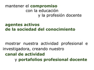 mantener el compromiso
          con la educación
                y la profesión docente

 agentes activos
 de la sociedad del conocimiento


  mostrar nuestra actividad profesional e
investigadora, creando nuestro
  canal de actividad
      y portafolios profesional docente
 