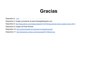 Gracias
Diapositiva 2:   'iPaddr' : http://www.flickr.com/photos/51035718466@N01/5533140316

Diapositiva 4: Imagen procedente de www.fotosdigitalesgratis.com.
Diapositiva 6: http://blogs.alianzo.com/redessociales/2011/07/05/mapa-de-las-redes-sociales-version-2011/
Diapositiva 9: Imagen de Paulo Simoes.
Diapositiva 10: http://juandomingofarnos.wordpress.com/tag/pln/page/2/
Diapositiva 11: http://barbarabray.net/wp-content/uploads/2011/06/pln2.png
 