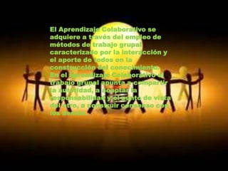 El Aprendizaje Colaborativo se
adquiere a través del empleo de
métodos de trabajo grupal
caracterizado por la interacción y
el aporte de todos en la
construcción del conocimiento.
En el aprendizaje Colaborativo el
trabajo grupal apunta a compartir
la autoridad, a aceptar la
responsabilidad y el punto de vista
del otro, a construir consenso con
los demás.
 