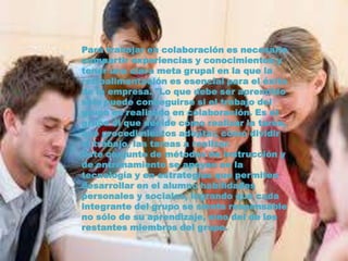 Para trabajar en colaboración es necesario
compartir experiencias y conocimientos y
tener una clara meta grupal en la que la
retroalimentación es esencial para el éxito
de la empresa. "Lo que debe ser aprendido
sólo puede conseguirse si el trabajo del
grupo es realizado en colaboración. Es el
grupo el que decide cómo realizar la tarea,
qué procedimientos adoptar, cómo dividir
el trabajo, las tareas a realizar.
Este conjunto de métodos de instrucción y
de entrenamiento se apoyan en la
tecnología y en estrategias que permiten
desarrollar en el alumno habilidades
personales y sociales, logrando que cada
integrante del grupo se sienta responsable
no sólo de su aprendizaje, sino del de los
restantes miembros del grupo.
 