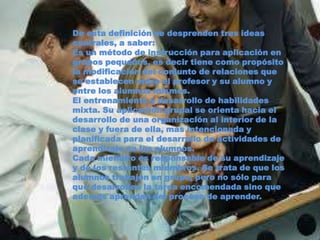 De esta definición se desprenden tres ideas
centrales, a saber:
Es un método de instrucción para aplicación en
grupos pequeños, es decir tiene como propósito
la modificación del conjunto de relaciones que
se establecen entre el profesor y su alumno y
entre los alumnos mismos.
El entrenamiento y desarrollo de habilidades
mixta. Su aplicación grupal se orienta hacia el
desarrollo de una organización al interior de la
clase y fuera de ella, mas intencionada y
planificada para el desarrollo de actividades de
aprendizaje en los alumnos.
Cada miembro es responsable de su aprendizaje
y de los restantes miembros. Se trata de que los
alumnos trabajen en grupo, pero no sólo para
que desarrollen la tarea encomendada sino que
además aprendan del proceso de aprender.
 