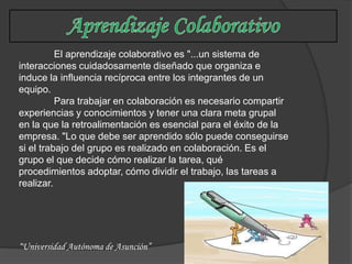 El aprendizaje colaborativo es "...un sistema de
interacciones cuidadosamente diseñado que organiza e
induce la influencia recíproca entre los integrantes de un
equipo.
          Para trabajar en colaboración es necesario compartir
experiencias y conocimientos y tener una clara meta grupal
en la que la retroalimentación es esencial para el éxito de la
empresa. "Lo que debe ser aprendido sólo puede conseguirse
si el trabajo del grupo es realizado en colaboración. Es el
grupo el que decide cómo realizar la tarea, qué
procedimientos adoptar, cómo dividir el trabajo, las tareas a
realizar.




“Universidad Autónoma de Asunción”
 