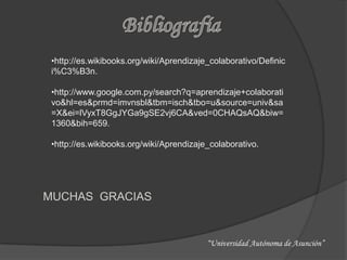 •http://es.wikibooks.org/wiki/Aprendizaje_colaborativo/Definic
 i%C3%B3n.

 •http://www.google.com.py/search?q=aprendizaje+colaborati
 vo&hl=es&prmd=imvnsbl&tbm=isch&tbo=u&source=univ&sa
 =X&ei=lVyxT8GgJYGa9gSE2vj6CA&ved=0CHAQsAQ&biw=
 1360&bih=659.

 •http://es.wikibooks.org/wiki/Aprendizaje_colaborativo.




MUCHAS GRACIAS


                                          “Universidad Autónoma de Asunción”
 