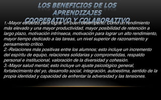 1.-Mayor esfuerzo para lograr un buen desempeño: Como un rendimiento
más elevado y una mayor productividad, mayor posibilidad de retención a
largo plazo, motivación intrínseca, motivación para lograr un alto rendimiento,
mayor tiempo dedicado a las tareas, un nivel superior de razonamiento y
pensamiento crítico.
2.-Relaciones más positivas entre los alumnos; esto incluye un incremento
del espíritu de equipo, relaciones solidarias y comprometidas, respaldo
personal e institucional, valoración de la diversidad y cohesión.
3.-Mayor salud mental; esto incluye un ajuste psicológico general,
fortalecimiento del yo, desarrollo social, integración, autoestima, sentido de la
propia identidad y capacidad de enfrentar la adversidad y las tensiones.
 