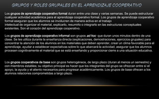Los grupos de aprendizaje cooperativo formal duran entre una clase y varias semanas. Se puede estructurar
cualquier actividad académica para el aprendizaje cooperativo formal. Los grupos de aprendizaje cooperativo
formal aseguran que los alumnos se involucren de manera activa en el trabajo
intelectual de organizar el material, explicarlo, resumirlo o integrarlo en las estructuras conceptuales
existentes. Son el corazón del aprendizaje cooperativo.

Los grupos de aprendizaje cooperativo informal son grupos ad hoc que duran unos minutos dentro de una
clase. Se les utiliza durante la enseñanza directa (explicaciones, demostraciones, ejercicios grupales) para
concentrar la atención de los alumnos en los materiales que deben aprender, crear un clima favorable para el
aprendizaje, ayudar a establecer expectativas sobre lo que abarcará la actividad, asegurar que los alumnos
procesen cognitivamente el material que se está enseñando y proporcionar cierre a una situación educativa.


Los grupos cooperativos de base son grupos heterogéneos, de largo plazo (duran al menos un semestre) y
con miembros estables; su objetivo principal es hacer que los integrantes del grupo se ofrezcan entre sí el
apoyo, la ayuda y el aliento necesarios para progresar académicamente. Los grupos de base ofrecen a los
alumnos relaciones comprometidas a largo plazo.
 