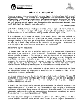 APRENDIZAJE COLABORATIVO
“Érase una vez cuatro personas llamadas Todo el mundo, Alguien, Cualquiera y Nadie. Había un trabajo
importante que hacer y a Todo el mundo se le encargó hacerlo. Todo el mundo estaba seguro de que
Alguien lo haría. Cualquiera podría haberlo hecho, pero nadie lo hizo. Alguien se enfadó por ello, porque
era trabajo de Todo el mundo. Todo el mundo pensó que Cualquiera lo haría pero Nadie se dio cuenta de
que Todo el mundo tenía que hacerlo. Todo terminó en que Todo el mundo le echó la culpa a Alguien
cuando Nadie hizo lo que Cualquiera pudo haber hecho”.
¿El trabajo fue hecho?
En la historia de la humanidad el trabajar y aprender juntos es algo bastante difundido, pese
a que recién a fines del siglo XX surge el concepto de aprendizaje colaborativo,
transformándose en un tema de estudio en el que se ha teorizado a gran escala.
El constructivismo sociocultural ha servido como marco teórico para este enfoque del
aprendizaje, el que afirma que todo aprendizaje es social y mediado. Surge entonces la
pregunta, ¿cuál es la razón para que el aprendizaje colaborativo tenga hoy tanta importancia,
no sólo en la teoría sino también en los procesos de aprendizaje y producción, en
circunstancias de que es un fenómeno con orígenes tan ancestrales?
Básicamente hay tres propuestas:
La primera tiene que ver con la revolución tecnológica y la relación con un entorno de
aprendizaje digital de carácter global, representado en la red de redes, Internet, donde no
existen barreras culturales ni idiomáticas y cuyas características de instantaneidad e
interactividad la hacen muy atractiva. Hablamos de un nuevo entorno electrónico de
aprendizaje, que antes no existía, y que pone en red simultáneamente a millones de
personas, sin considerar distancias, ni importar su lugar de residencia. En síntesis, esto
implica que la red y las Tecnologías de la Información y Comunicación, TICs, sean un
contexto concreto en el que puede articularse el carácter colaborativo del aprendizaje.
La segunda perspectiva es que consideramos que el entorno de aprendizaje electrónico
reúne características que son especialmente poderosas para la colaboración, tales como su:
interactividad, ubicuidad, y sincronismo.
La tercera respuesta es que las teorías del aprendizaje hasta mediados del siglo XX
acentuaron el conocimiento individual, por sobre el social. A fines del siglo pasado, el
enfoque sociocultural valorizó lo social como complemento al proceso cognitivo
personalizado de cada individuo.
El aprendizaje colaborativo puede definirse como el conjunto de métodos de instrucción o
entrenamiento para uso en grupos, así como de estrategias para propiciar el desarrollo de
habilidades mixtas (aprendizaje y desarrollo personal, desarrollo social). En el aprendizaje
colaborativo cada miembro del grupo es responsable de su propio aprendizaje, así como el
de los restantes miembros del grupo (Johnson, 1993.)
"No todos los grupos son grupos colaborativos" (Johnson & F. Johnson, 1997.) El hecho de
colocar personas sentadas en un mismo salón, decirles que son un grupo colaborativo y
 