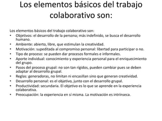 Los elementos básicos del trabajo colaborativo son:Los elementos básicos del trabajo colaborativo son:Objetivos: el desarrollo de la persona; más indefinido, se busca el desarrollo humano.Ambiente: abierto, libre, que estimulan la creatividad.Motivación: supeditada al compromiso personal: libertad para participar o no.Tipo de proceso: se pueden dar procesos formales e informales.Aporte individual: conocimiento y experiencia personal para el enriquecimiento del grupo.Pasos del proceso grupal: no son tan rígidos, pueden cambiar pues se deben adaptar al desarrollo grupal.Reglas: generadoras, no limitan ni encasillan sino que generan creatividad.Desarrollo personal: es el objetivo, junto con el desarrollo grupal.Productividad: secundaria. El objetivo es lo que se aprende en la experiencia colaborativa.Preocupación: la experiencia en sí misma. La motivación es intrínseca.