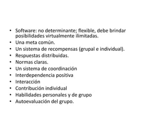 Software: no determinante; flexible, debe brindar posibilidades virtualmente ilimitadas.Una meta común.Un sistema de recompensas (grupal e individual).Respuestas distribuidas.Normas claras.Un sistema de coordinaciónInterdependencia positivaInteracciónContribución individualHabilidades personales y de grupoAutoevaluación del grupo.