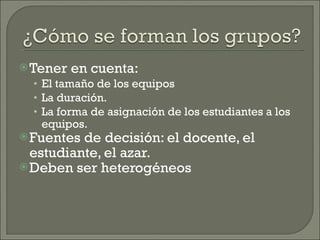 Tener en cuenta: El tamaño de los equipos La duración. La forma de asignación de los estudiantes a los equipos. Fuentes de decisión: el docente, el estudiante, el azar. Deben ser heterogéneos 