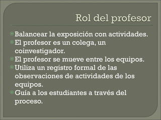 Balancear la exposición con actividades. El profesor es un colega, un coinvestigador. El profesor se mueve entre los equipos. Utiliza un registro formal de las observaciones de actividades de los equipos. Guía a los estudiantes a través del proceso. 