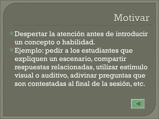 Despertar la atención antes de introducir un concepto o habilidad. Ejemplo: pedir a los estudiantes que expliquen un escenario, compartir respuestas relacionadas, utilizar estímulo visual o auditivo, adivinar preguntas que son contestadas al final de la sesión, etc. 