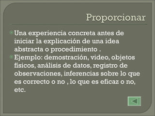 Una experiencia concreta antes de iniciar la explicación de una idea abstracta o procedimiento . Ejemplo: demostración, video, objetos físicos, análisis de datos, registro de observaciones, inferencias sobre lo que es correcto o no , lo que es eficaz o no, etc. 