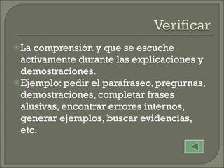 La comprensión y que se escuche activamente durante las explicaciones y demostraciones. Ejemplo: pedir el parafraseo, pregurnas, demostraciones, completar frases alusivas, encontrar errores internos,  generar ejemplos, buscar evidencias, etc. 