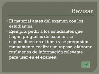 El material antes del examen con los estudiantes. Ejemplo: pedir a los estudiantes que hagan preguntas de examen, se especialicen en el tema y se pregunten mutuamente, realizar un repaso, elaborar resúmenes de información relevante para usar en el examen. 