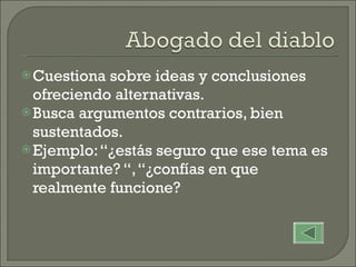 Cuestiona sobre ideas y conclusiones ofreciendo alternativas. Busca argumentos contrarios, bien sustentados. Ejemplo: “¿estás seguro que ese tema es importante? “, “¿confías en que realmente funcione? 