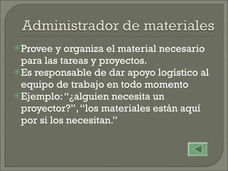 Provee y organiza el material necesario para las tareas y proyectos.  Es responsable de dar apoyo logístico al equipo de trabajo en todo momento Ejemplo: “¿alguien necesita un proyector?”, “los materiales están aquí por si los necesitan.” 
