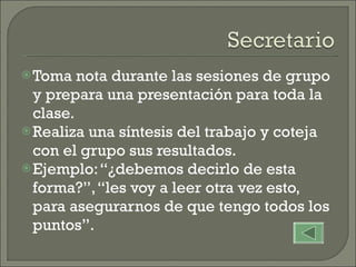 Toma nota durante las sesiones de grupo y prepara una presentación para toda la clase. Realiza una síntesis del trabajo y coteja con el grupo sus resultados. Ejemplo: “¿debemos decirlo de esta forma?”, “les voy a leer otra vez esto, para asegurarnos de que tengo todos los puntos”. 