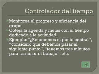 Monitorea el progreso y eficiencia del grupo. Coteja la agenda y metas con el tiempo dedicado a la actividad. Ejemplo: “¿Retomemos el punto central”, “considero que debemos pasar al siguiente punto”, “tenemos tres minutos para terminar el trabajo”, etc.  