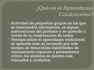 Actividad de pequeños grupos en los que se intercambia información, se siguen instrucciones del profesor y se aprende a través de la colaboración de todos. Ventajas sobre el aprendizaje tradicional: se aprende más, se recuerda por más tiempo, se desarrollan habilidades de razonamiento superior y pensamiento crítico, los alumnos se sienten más valorados y confiados. 