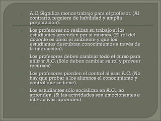 A.C. Significa menos trabajo para el profesor. (Al contrario, requiere de habilidad y amplia preparación). Los profesores no realizan su trabajo si los estudiantes aprenden por si mismos. (El rol del docente es crear el ambiente y que los estudiantes descubran conocimientos a través de la interacción). Los profesores deben cambiar todo el curso para utilizar A.C. (Sólo deben cambiar su rol y proveer recursos) Los profesores pierden el control al usar A.C. (No hay que probar a los alumnos el conocimiento y control que se tiene). Los estudiantes sólo socializan en A.C., no aprenden. (Si las actividades son emocionantes e interactivas, aprenden). 