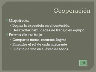 Objetivos:  Lograr la experticia en el contenido. Desarrollar habilidades de trabajo en equipo. Forma de trabajo: Compartir metas, recursos, logros Entender el rol de cada integrante El éxito de uno es el éxito de todos. 