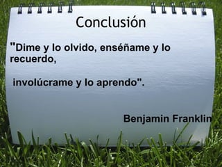Conclusión " Dime y lo olvido, enséñame y lo recuerdo,     involúcrame y lo aprendo".   Benjamin Franklin 