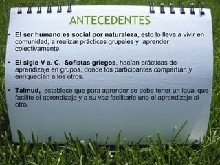 ANTECEDENTES El ser humano es social por naturaleza , esto lo lleva a vivir en comunidad, a realizar prácticas grupales y  aprender colectivamente.    El siglo V a. C.  Sofistas griegos , hacían prácticas de aprendizaje en grupos, donde los participantes compartían y enriquecían a los otros.   Talmud,   establece que para aprender se debe tener un igual que facilite el aprendizaje y a su vez facilitarle uno el aprendizaje al otro.  
