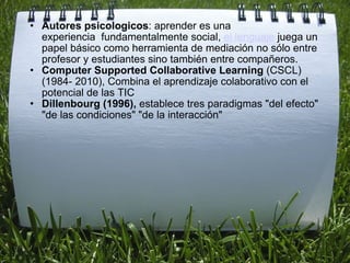   Autores psicologicos : aprender es una experiencia  fundamentalmente social,  el lenguaje  juega un papel básico como herramienta de mediación no sólo entre profesor y estudiantes sino también entre compañeros.  Computer Supported Collaborative Learning  (CSCL) (1984- 2010), Combina el aprendizaje colaborativo con el potencial de las TIC  Dillenbourg (1996),  establece tres paradigmas "del efecto" "de las condiciones" "de la interacción" 