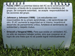   Panitz (1997)  La premisa básica del AC es la construcción del consenso, a través de la cooperación de los miembros del grupo. Se comparte autoridad,  se acepta  responsabilidad de las acciones del grupo.   Johnson y Johnson (1998)    Los estudiantes son responsables de su propio aprendizaje, y del aprendizaje del otro. El AC aumenta la seguridad en sí mismo, incentiva el desarrollo de pensamiento crítico, fortalece el sentimiento de solidaridad y respeto mutuo.   Driscoll y Vergara(1999),  Para que exista un verdadero AC, no sólo se requiere trabajar juntos, sino que cooperar en el logro de una meta que no se puede lograr individualmente. 