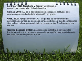 Lehtnen(1999), Roschelle y Teasley ,  distingue el aprendizaje cooperativo del colaborativo .  ﻿ Salinas, 2000:  AC es la adquisición de destrezas y actitudes que ocurren como resultado de la interacción en grupo.   Gros, 2000:  Agrega que en el AC, las partes se comprometen a aprender algo juntos. Lo que debe ser aprendido sólo puede conseguirse si el trabajo del grupo es realizado en colaboración. Es el grupo el que decide. German Escorcia (2009)  La construcción colectiva a través de las fronteras se torna en la norma y no en la excepción para la práctica de las personas en los próximos años.     