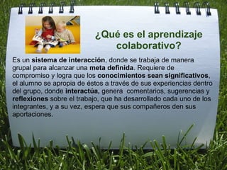 Es un  sistema de interacción , donde se trabaja de manera grupal para alcanzar una  meta definida . Requiere de compromiso y logra que los  conocimientos sean significativos , el alumno se apropia de éstos a través de sus experiencias dentro del grupo, donde  interactúa,  genera  comentarios, sugerencias y  reflexiones  sobre el trabajo, que ha desarrollado cada uno de los integrantes, y a su vez, espera que sus compañeros den sus aportaciones.  ¿Qué es el aprendizaje colaborativo? 