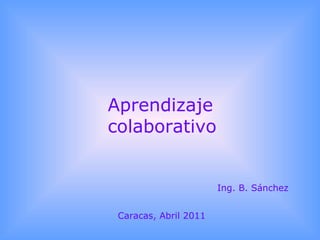 Aprendizaje colaborativo Ing. B. Sánchez Caracas, Abril 2011 