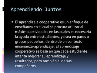 Aprendiendo JuntosEl aprendizaje cooperativo es un enfoque de enseñanza en el cual se procura utilizar al máximo actividades en las cuales es necesaria la ayuda entre estudiantes, ya sea en pares o grupos pequeños, dentro de un contexto enseñanza-aprendizaje. El aprendizaje cooperativo se basa en que cada estudiante intenta mejorar su aprendizaje y resultados, pero también el de sus compañeros