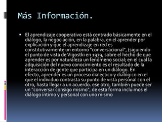Más Información.El aprendizaje cooperativo está centrado básicamente en el diálogo, la negociación, en la palabra, en el aprender por explicación y que el aprendizaje en red es constitutivamente un entorno "conversacional", (siguiendo el punto de vista de Vigostki en 1979, sobre el hecho de que aprender es por naturaleza un fenómeno social; en el cual la adquisición del nuevo conocimiento es el resultado de la interacción de gente que participa en un diálogo. En efecto, aprender es un proceso dialectico y dialógico en el que el individuo contrasta su punto de vista personal con el otro, hasta llegar a un acuerdo. ese otro, también puede ser un "conversar consigo mismo", de esta forma incluimos el diálogo íntimo y personal con uno mismo
