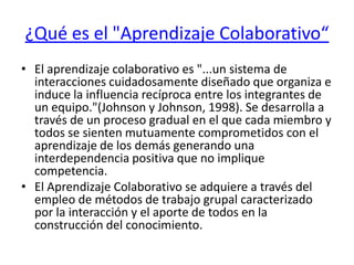 ¿Qué es el "Aprendizaje Colaborativo“El aprendizaje colaborativo es "...un sistema de interacciones cuidadosamente diseñado que organiza e induce la influencia recíproca entre los integrantes de un equipo."(Johnson y Johnson, 1998). Se desarrolla a través de un proceso gradual en el que cada miembro y todos se sienten mutuamente comprometidos con el aprendizaje de los demás generando una interdependencia positiva que no implique competencia.El Aprendizaje Colaborativo se adquiere a través del empleo de métodos de trabajo grupal caracterizado por la interacción y el aporte de todos en la construcción del conocimiento.