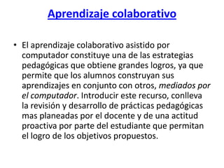 Aprendizaje colaborativoEl aprendizaje colaborativo asistido por computador constituye una de las estrategias pedagógicas que obtiene grandes logros, ya que permite que los alumnos construyan sus aprendizajes en conjunto con otros, mediados por el computador. Introducir este recurso, conlleva la revisión y desarrollo de prácticas pedagógicas mas planeadas por el docente y de una actitud proactiva por parte del estudiante que permitan el logro de los objetivos propuestos.