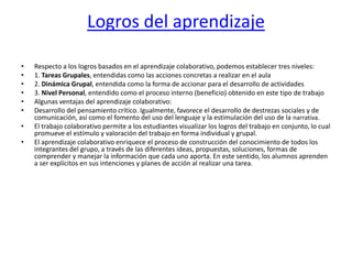 Logros del aprendizajeRespecto a los logros basados en el aprendizaje colaborativo, podemos establecer tres niveles:1. Tareas Grupales, entendidas como las acciones concretas a realizar en el aula2. Dinámica Grupal, entendida como la forma de accionar para el desarrollo de actividades3. Nivel Personal, entendido como el proceso interno (beneficio) obtenido en este tipo de trabajoAlgunas ventajas del aprendizaje colaborativo:Desarrollo del pensamiento crítico. Igualmente, favorece el desarrollo de destrezas sociales y de comunicación, así como el fomento del uso del lenguaje y la estimulación del uso de la narrativa.El trabajo colaborativo permite a los estudiantes visualizar los logros del trabajo en conjunto, lo cual promueve el estímulo y valoración del trabajo en forma individual y grupal.El aprendizaje colaborativo enriquece el proceso de construcción del conocimiento de todos los integrantes del grupo, a través de las diferentes ideas, propuestas, soluciones, formas de comprender y manejar la información que cada uno aporta. En este sentido, los alumnos aprenden a ser explícitos en sus intenciones y planes de acción al realizar una tarea.