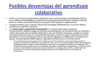 Posibles desventajas del aprendizaje colaborativoSi bien es cierto que el aprendizaje colaborativo tiene muchas ventajas y posibilidades frente a otros enfoques metodológicos, su aplicación en los procesos de formación a distancia requiere tener en cuenta una serie de factores que pueden influir positiva o negativamente.Cualquier profesor que se decida a desarrollar estrategias colaborativas en sus cursos debería considerar los siguientes aspectos:La “construcción y organización de los grupos” es un punto clave para su posterior funcionamiento: debemos asegurarnos de que los participantes no sólo desarrollen las actitudes y valores adecuados para el trabajo colaborativo, sino que también reconozcan y tengan en cuenta sus propios procesos internos. Es importante reconocer y hacer los ajustes necesarios en función del proceso. Es conveniente garantizar un periodo de adaptación y habituación a la dinámica en grupos. Los participantes deben adquirir seguridad y autonomía en su funcionamiento. En la conformación de los equipos se ha notado que su funcionamietno es más adecuado cuando se combinan estudiantes de diferentes características. Para esto el tutor puede organizar diferentes actividades o diagnósticos para evaluar a los participantes y conformar a los grupos de acuerdo a los resultados. Otra manera de hacerlo es dejarlo al azar o mediante actividades competitivas no diagnósticas. A final de cuentas lo menos recomendable es dejar que los alumnos formen sus equipos ellos mismos, simplemente por fomentar la interrelación de grupos de trabajo diferentes y/o complementarios a sus grupos de socialización.