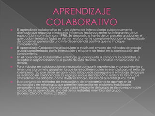 APRENDIZAJE COLABORATIVOEl aprendizaje colaborativo es "...un sistema de interacciones cuidadosamente diseñado que organiza e induce la influencia recíproca entre los integrantes de un equipo."(Johnson y Johnson, 1998). Se desarrolla a través de un proceso gradual en el que cada miembro y todos se sienten mutuamente comprometidos con el aprendizaje de los demás generando una interdependencia positiva que no implique competencia.El Aprendizaje Colaborativo se adquiere a través del empleo de métodos de trabajo grupal caracterizado por la interacción y el aporte de todos en la construcción del conocimiento.En el aprendizaje Colaborativo el trabajo grupal apunta a compartir la autoridad, a aceptar la responsabilidad y el punto de vista del otro, a construir consenso con los demás.Para trabajar en colaboración es necesario compartir experiencias y conocimientos y tener una clara meta grupal en la que la retroalimentación es esencial para el éxito de la empresa. "Lo que debe ser aprendido sólo puede conseguirse si el trabajo del grupo es realizado en colaboración. Es el grupo el que decide cómo realizar la tarea, qué procedimientos adoptar, cómo dividir el trabajo, las tareas a realizar.(Gros, 2000).Este conjunto de métodos de instrucción y de entrenamiento se apoyan en la tecnología y en estrategias que permiten desarrollar en el alumno habilidades personales y sociales, logrando que cada integrante del grupo se sienta responsable no sólo de su aprendizaje, sino del de los restantes miembros del grupo. (Lucero, Chiarani, Pianucci, 2003).