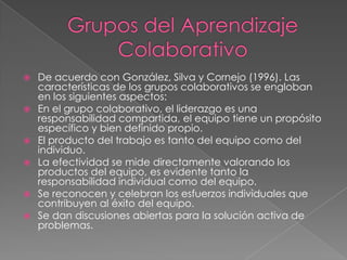 Grupos del Aprendizaje ColaborativoDe acuerdo con González, Silva y Cornejo (1996). Las características de los grupos colaborativos se engloban en los siguientes aspectos:En el grupo colaborativo, el liderazgo es una responsabilidad compartida, el equipo tiene un propósito específico y bien definido propio.El producto del trabajo es tanto del equipo como del individuo.La efectividad se mide directamente valorando los productos del equipo, es evidente tanto la responsabilidad individual como del equipo.Se reconocen y celebran los esfuerzos individuales que contribuyen al éxito del equipo.Se dan discusiones abiertas para la solución activa de problemas.