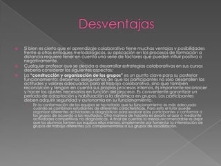 DesventajasSi bien es cierto que el aprendizaje colaborativo tiene muchas ventajas y posibilidades frente a otros enfoques metodológicos, su aplicación en los procesos de formación a distancia requiere tener en cuenta una serie de factores que pueden influir positiva o negativamente.Cualquier profesor que se decida a desarrollar estrategias colaborativas en sus cursos debería considerar los siguientes aspectos:La “construcción y organización de los grupos” es un punto clave para su posterior funcionamiento: debemos asegurarnos de que los participantes no sólo desarrollen las actitudes y valores adecuados para el trabajo colaborativo, sino que también reconozcan y tengan en cuenta sus propios procesos internos. Es importante reconocer y hacer los ajustes necesarios en función del proceso. Es conveniente garantizar un periodo de adaptación y habituación a la dinámica en grupos. Los participantes deben adquirir seguridad y autonomía en su funcionamiento.En la conformación de los equipos se ha notado que su funcionamietno es más adecuado cuando se combinan estudiantes de diferentes características. Para esto el tutor puede organizar diferentes actividades o diagnósticos para evaluar a los participantes y conformar a los grupos de acuerdo a los resultados. Otra manera de hacerlo es dejarlo al azar o mediante actividades competitivas no diagnósticas. A final de cuentas lo menos recomendable es dejar que los alumnos formen sus equipos ellos mismos, simplemente por fomentar la interrelación de grupos de trabajo diferentes y/o complementarios a sus grupos de socialización.