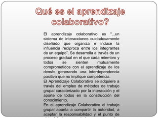 Qué es el aprendizaje colaborativo?El aprendizaje colaborativo es "...un sistema de interacciones cuidadosamente diseñado que organiza e induce la influencia recíproca entre los integrantes de un equipo”. Se desarrolla a través de un proceso gradual en el que cada miembro y todos se sienten mutuamente comprometidos con el aprendizaje de los demás generando una interdependencia positiva que no implique competencia.El Aprendizaje Colaborativo se adquiere a través del empleo de métodos de trabajo grupal caracterizado por la interacción y el aporte de todos en la construcción del conocimiento.En el aprendizaje Colaborativo el trabajo grupal apunta a compartir la autoridad, a aceptar la responsabilidad y el punto de vista del otro, a construir consenso con los demás.