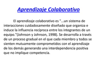 Aprendizaje Colaborativo El aprendizaje colaborativo es "...un sistema de interacciones cuidadosamente diseñado que organiza e induce la influencia recíproca entre los integrantes de un equipo."(Johnson y Johnson, 1998). Se desarrolla a través de un proceso gradual en el que cada miembro y todos se sienten mutuamente comprometidos con el aprendizaje de los demás generando una interdependencia positiva que no implique competencia. 